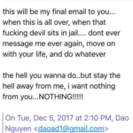 Dao Nguyen treats this will be my final email to you when its all over, when fucking devil sits in jail ... dont ever message me ever again, move on with your life, and do whatever the hell you wanna do but stay the hell away from me i want nothing from you nothing