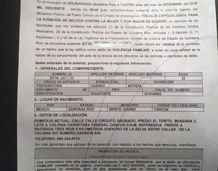 FISCALIA GENERAL DEL ESTADO DE QUINTANA ROO. ACTA DE DENUNCIA. En el municipio de SOLIDARIDAD Quintana Roo a CUATRO dias del mes de DICIEMBRE del DOS MIL DIECISIETE siendo las 9.09 pm, encontrandose presente ante la suscrita Agente del Ministerio Publico del Fuero Comun de la Unidad de Investigacion FISCALIA ESPECIALIZADA PARA LA ATENCION DE DELITOS CONTRA LA MUJER Y POR RAZON DE GENERO, en ejercicio de las facultades que me confieren los articulos 21 de la Constitucion Politica de los Estados Unidos Mexicanos, 29 de la Constitucion Politica del Estado de Quintana Roo, articulos 1, 9 fraccion III, 71 fracciones I, V y VII de la Ley Organica de la Procuraduria General de Justicia del Estado de Quintana Roo, se encuentra presente ZITTA quien refiere ser victima de la comision de un hecho que la ley califica como delito de VIOLENCIA FAMILIAR, a quien en cuya calidad se le hacen de su conocimiento del acta de la lectura de los derechos de las victimas u ofendidos de delito. Quien enterado de lo anterior, proporciona la siguiente informacion: 1- GENERALES DEL COMPARECIENTE: NOMBRE: ZITTA EDAD: 23 GRADO DE ESTUDIOS: PREPARATORIA ESTADO CIVIL: CASADO OCUPACION: ARTISTA DOCUMENTO DE IDENTIFICACION: PASAPORTE 2- LUGAR DE NACIMIENTO PAIS: MEXICO ESTADO: QUINTANA ROO MUNICIPIO: BENITO JUAREZ CIUDAD O LOCALIDAD: CANCUN. 3- DATOS DE LA LOCALIZACION: DOMICILIO ACTUAL: CALLE CIRCUITO SAGRADO PREDIO EL TORITO MANZANA 2 LOTE 4 COLONIA CARRETERA FEDERAL CANCUN - TULUM REFERENCIA FRENTE A HACIENDA TRES RIOS 5 KILOMETOS ADENTRO DE LA SELVA ENTRE CALLES DE LA COLONIA S/C NUMERO EXTERIOR S/N. TELEFONO: 9842346774 Sin mas generales que agregar a su persona con relacion a los hechos que denuncia, manifiesta: NARRACION DE HECHOS (Circunstancia de modo, tiempo y lugar) Que comparezco ante esta Autoridad a interponer mi formal DENUNCIA por el delito de VIOLENCIA FAMILIAR cometido en mi agravio y en contra del C. DAO NGUYEN, quien es originario de CANADA y desconozco s u domicilio, solo se que actualmente esta en Tulum, es el caso que hace aproximadamente hace un año en el mes de julio del año dos mil dieciseis conoci al C. DAO NGUYEN en el Resort donde el trabajaba, nos conocimos y a los ocho meses despues nos casamos ya que el penso que con casarse conmigo iba a poder obtener tu residencia aqui en Mexico, pero como no la obtuvo fue que el me empezo a tratar mal, tambien me empezo a tratar mal porque no pudo sacarle dinero a mi familia, e intento llevarme a Canada para que yo trabaje y yo le pueda dar dinero, pero como les platique a mis papas que me queria llevar a Canada y me dijeron que no me iba a ir, incluso en una ocasion que le pidio dinero a mis papas, mis papas le dijeron que no le iban a dar dinero, pero si le podian dar un trabajo y el se molesto mucho y salio de la casa de mis padres amenazandolos que ya no me iban a volver a ver, fue que yo le dije que no iba a ir con el, como estaba frustrado de que no podia obtener dinero por parte de mi familia me empezo a tratar muy mal, me pegaba, me ahorcaba y me dejaba encerrada en el resort donde viviamos, cuando nos casamos el hizo un video y se lo mando por email a sus amigos y en el mismo video mando un mensaje pidiendole dinero a sus amigos, tambien se busco a otra mujer para poder obtener dinero por medio de ella, pero como no pudo sacarle dinero yo creo que la dejo, el dinero que mis padres nos mandaban el lo administraba, yo nunca tuve un peso de ese dinero, en el mes de septiembre del presente año, yo